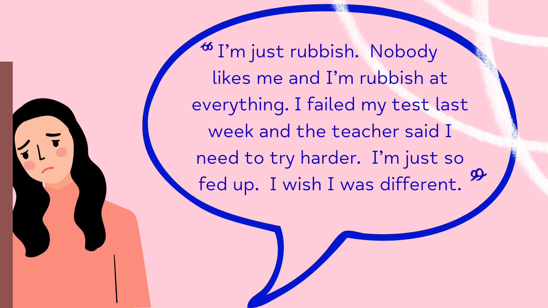 I’m just rubbish. Nobody likes me and I’m rubbish at everything. I failed my test last week. I wish I was different.