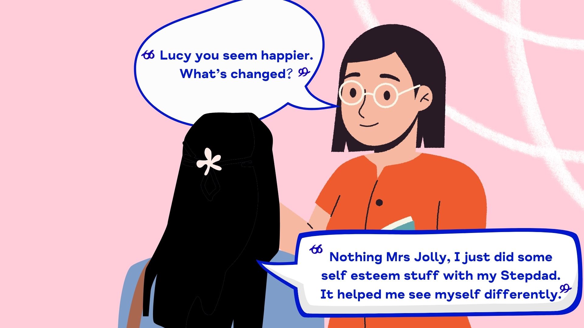 Lucy you seem happier.  What’s changed? Nothing Mrs Jolly, I just did some self esteem stuff with my Stepdad.  It helped me s